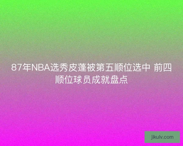87年NBA选秀皮蓬被第五顺位选中 前四顺位球员成就盘点 87年NBA选秀皮蓬被第五顺位选中 前四顺位球员成就盘点