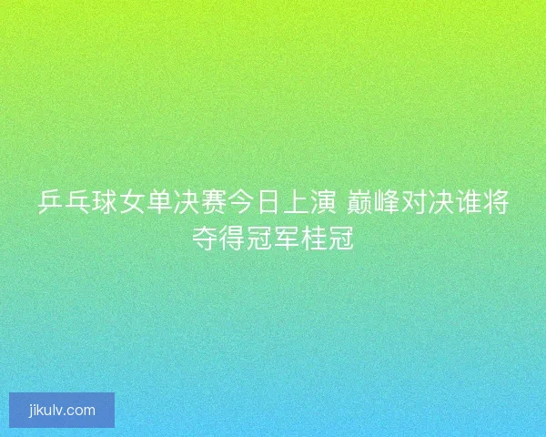 乒乓球女单决赛今日上演 巅峰对决谁将夺得冠军桂冠 乒乓球女单决赛今日上演 巅峰对决谁将夺得冠军桂冠