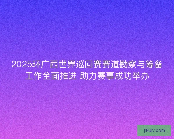 2025环广西世界巡回赛赛道勘察与筹备工作全面推进 助力赛事成功举办