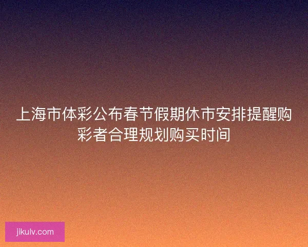 上海市体彩公布春节假期休市安排提醒购彩者合理规划购买时间