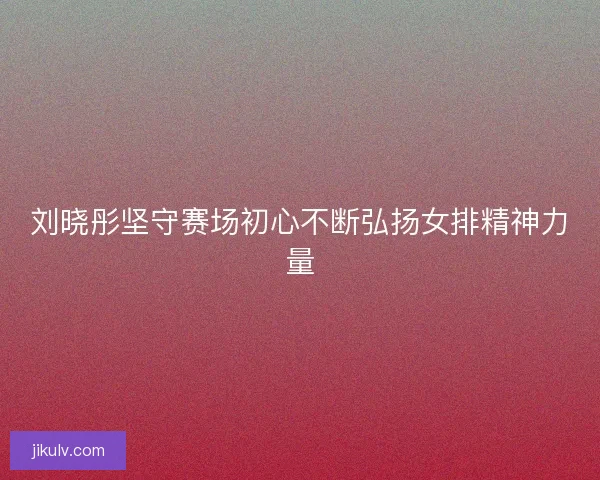 刘晓彤坚守赛场初心不断弘扬女排精神力量