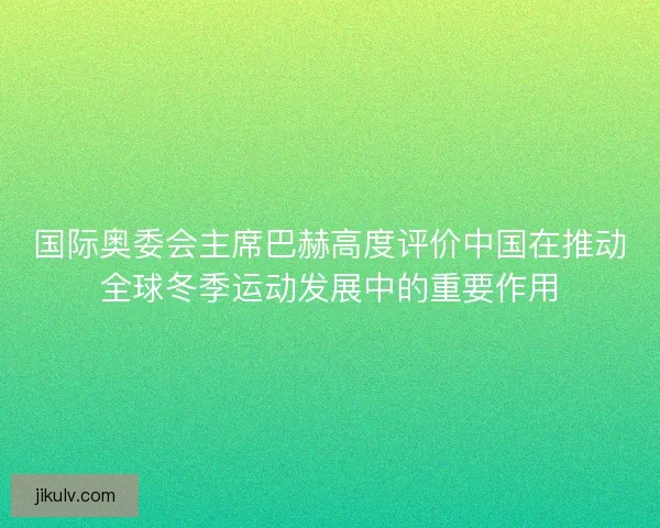 国际奥委会主席巴赫高度评价中国在推动全球冬季运动发展中的重要作用