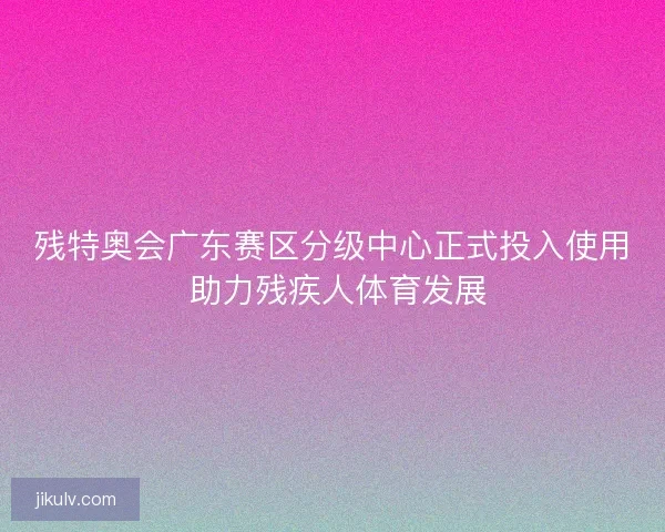 残特奥会广东赛区分级中心正式投入使用 助力残疾人体育发展