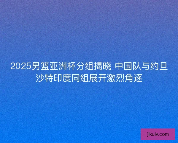 2025男篮亚洲杯分组揭晓 中国队与约旦沙特印度同组展开激烈角逐 2025男篮亚洲杯分组揭晓 中国队与约旦沙特印度同组展开激烈角逐