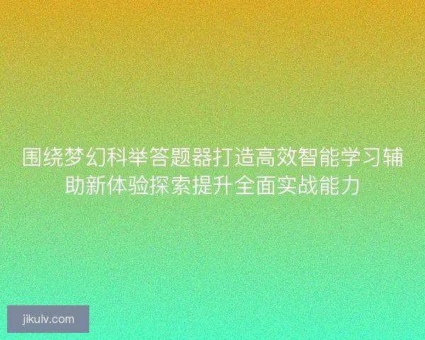 围绕梦幻科举答题器打造高效智能学习辅助新体验探索提升全面实战能力