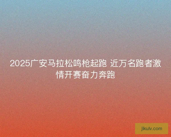 2025广安马拉松鸣枪起跑 近万名跑者激情开赛奋力奔跑