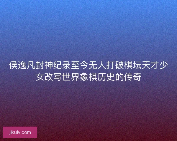 侯逸凡封神纪录至今无人打破棋坛天才少女改写世界象棋历史的传奇