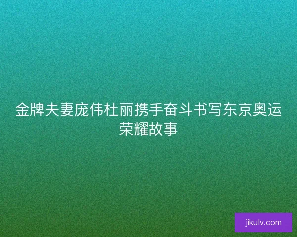 金牌夫妻庞伟杜丽携手奋斗书写东京奥运荣耀故事 金牌夫妻庞伟杜丽携手奋斗书写东京奥运荣耀故事
