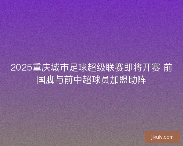 2025重庆城市足球超级联赛即将开赛 前国脚与前中超球员加盟助阵