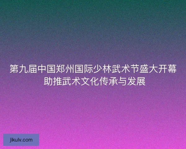 第九届中国郑州国际少林武术节盛大开幕 助推武术文化传承与发展