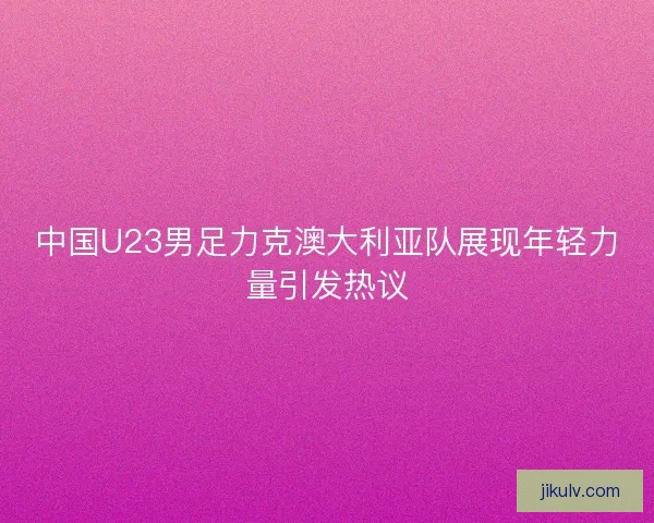 中国U23男足力克澳大利亚队展现年轻力量引发热议