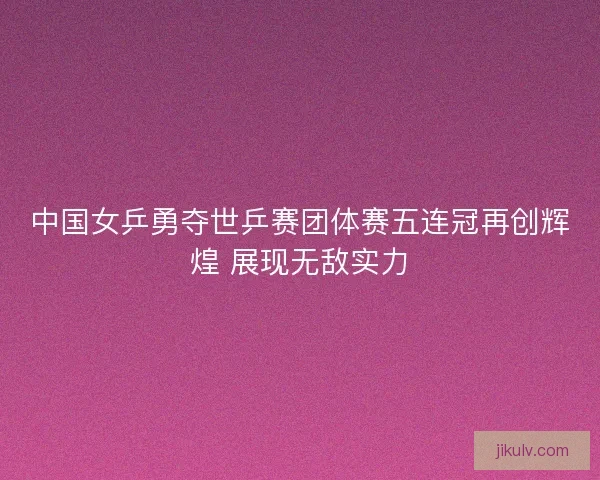 中国女乒勇夺世乒赛团体赛五连冠再创辉煌 展现无敌实力