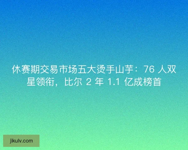 休赛期交易市场五大烫手山芋：76 人双星领衔，比尔 2 年 1.1 亿成榜首