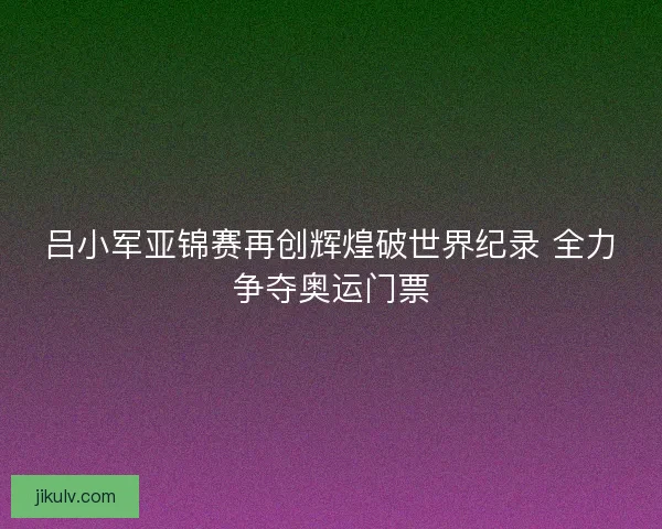 吕小军亚锦赛再创辉煌破世界纪录 全力争夺奥运门票 吕小军亚锦赛再创辉煌破世界纪录 全力争夺奥运门票