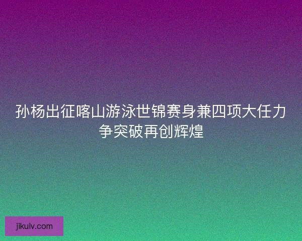 孙杨出征喀山游泳世锦赛身兼四项大任力争突破再创辉煌