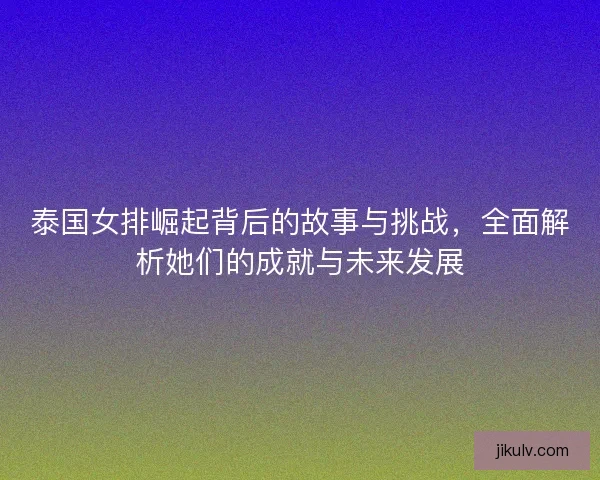 泰国女排崛起背后的故事与挑战，全面解析她们的成就与未来发展