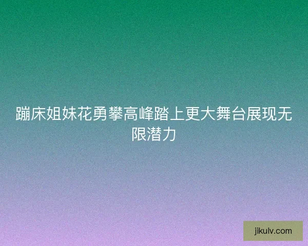 蹦床姐妹花勇攀高峰踏上更大舞台展现无限潜力