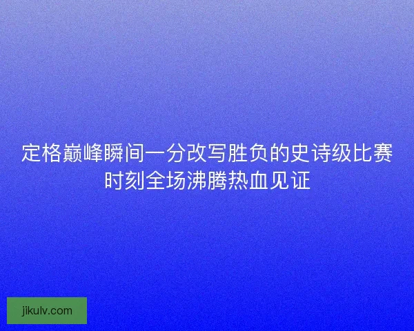 定格巅峰瞬间一分改写胜负的史诗级比赛时刻全场沸腾热血见证