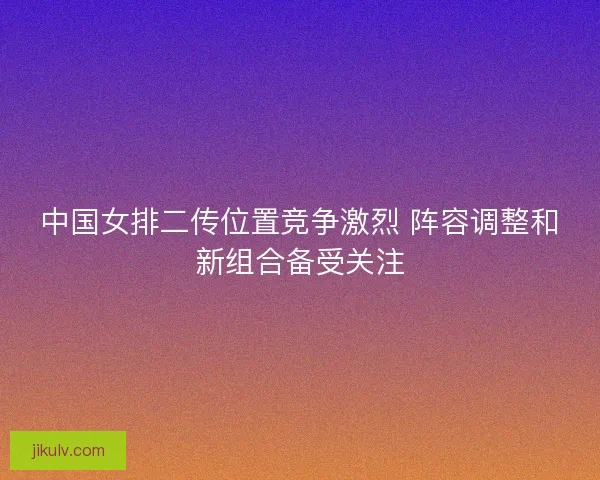 中国女排二传位置竞争激烈 阵容调整和新组合备受关注