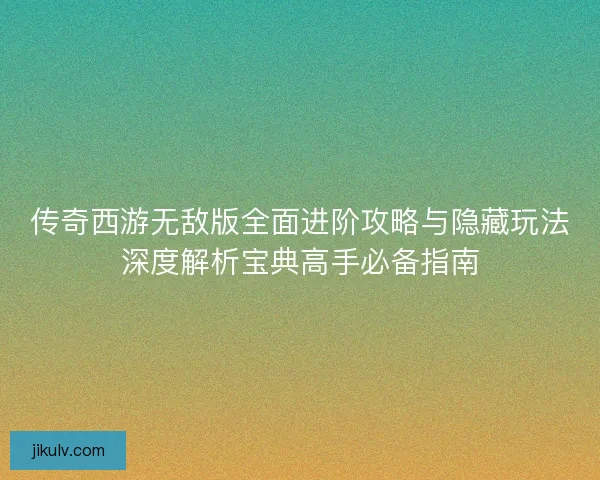 传奇西游无敌版全面进阶攻略与隐藏玩法深度解析宝典高手必备指南