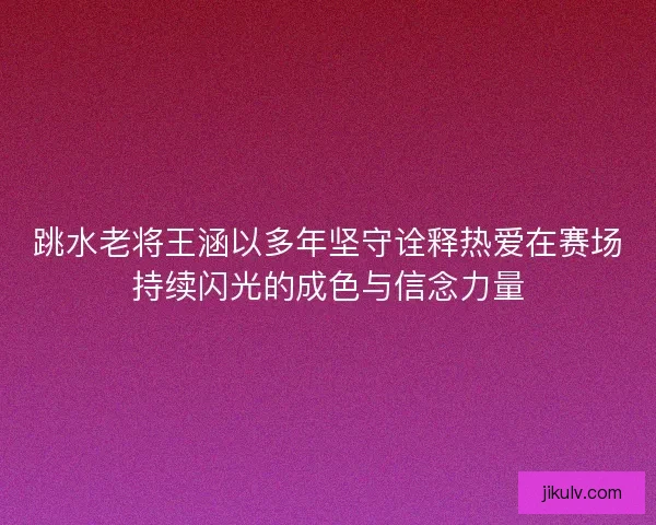 跳水老将王涵以多年坚守诠释热爱在赛场持续闪光的成色与信念力量