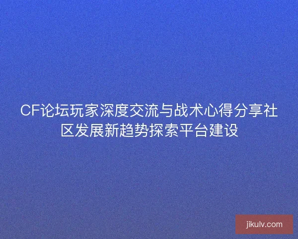 CF论坛玩家深度交流与战术心得分享社区发展新趋势探索平台建设