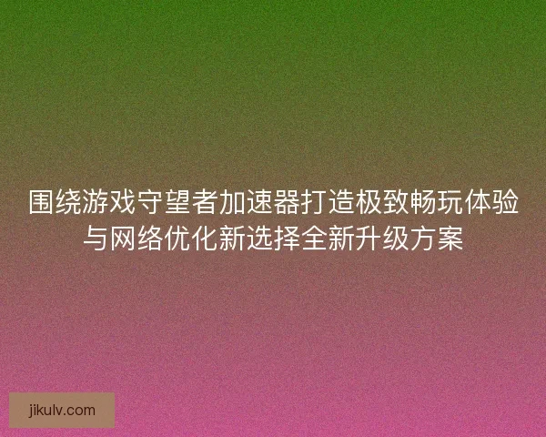 围绕游戏守望者加速器打造极致畅玩体验与网络优化新选择全新升级方案 围绕游戏守望者加速器打造极致畅玩体验与网络优化新选择全新升级方案