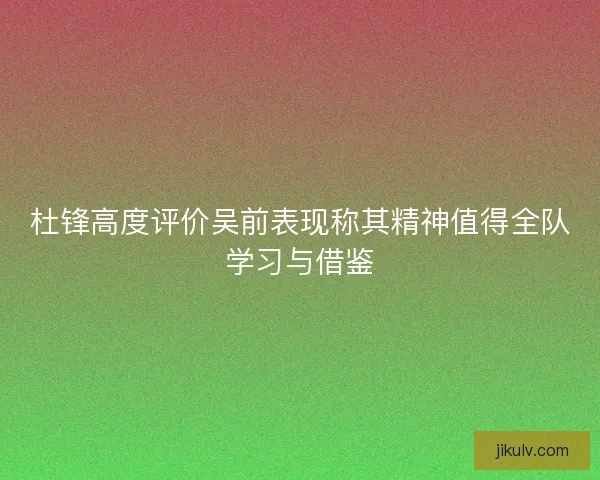 杜锋高度评价吴前表现称其精神值得全队学习与借鉴 杜锋高度评价吴前表现称其精神值得全队学习与借鉴