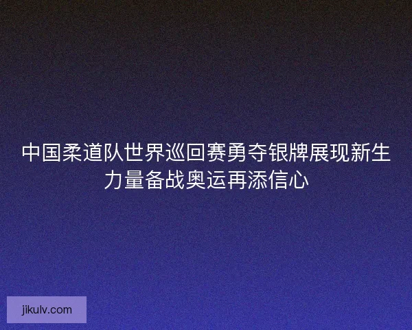 中国柔道队世界巡回赛勇夺银牌展现新生力量备战奥运再添信心