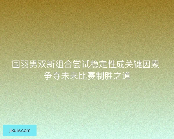 国羽男双新组合尝试稳定性成关键因素 争夺未来比赛制胜之道 国羽男双新组合尝试稳定性成关键因素 争夺未来比赛制胜之道