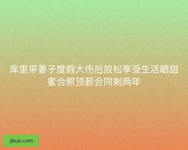 库里带妻子度假大伤后放松享受生活晒甜蜜合照顶薪合同剩两年 库里带妻子度假大伤后放松享受生活晒甜蜜合照顶薪合同剩两年